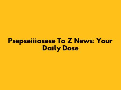 Psepseiiiasese To Z News: Your Daily Dose
