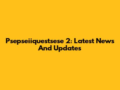 Psepseiiquestsese 2: Latest News And Updates