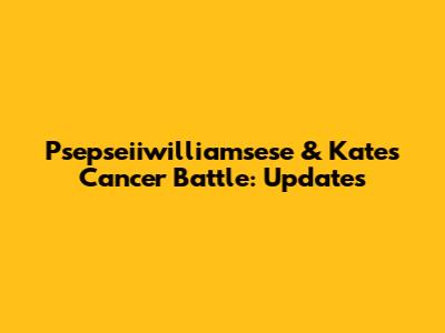 Psepseiiwilliamsese & Kate's Cancer Battle: Updates