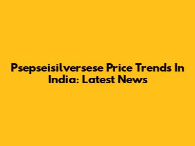 Psepseisilversese Price Trends In India: Latest News