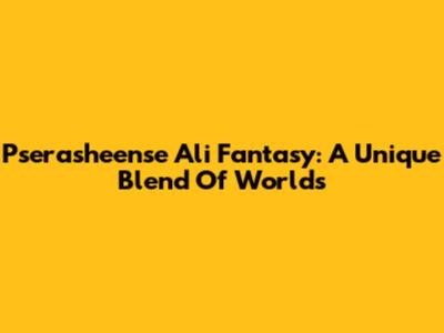 Pserasheense Ali Fantasy: A Unique Blend Of Worlds