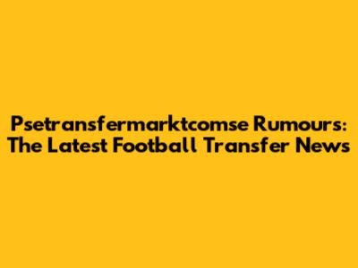 Psetransfermarktcomse Rumours: The Latest Football Transfer News