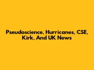 Pseudoscience, Hurricanes, CSE, Kirk, And UK News