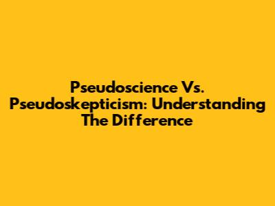 Pseudoscience Vs. Pseudoskepticism: Understanding The Difference