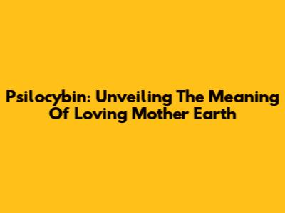 Psilocybin: Unveiling The Meaning Of 'Loving Mother Earth'