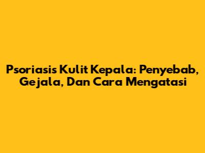 Psoriasis Kulit Kepala: Penyebab, Gejala, Dan Cara Mengatasi