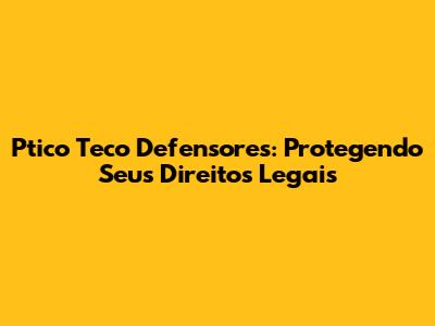 Ptico Teco Defensores: Protegendo Seus Direitos Legais