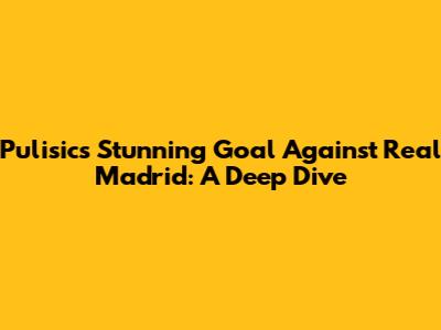 Pulisic's Stunning Goal Against Real Madrid: A Deep Dive