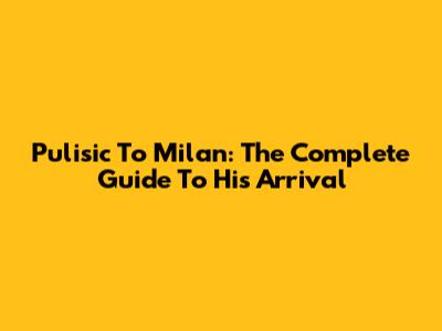 Pulisic To Milan: The Complete Guide To His Arrival