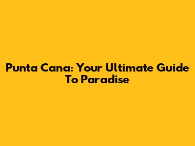 Punta Cana: Your Ultimate Guide To Paradise