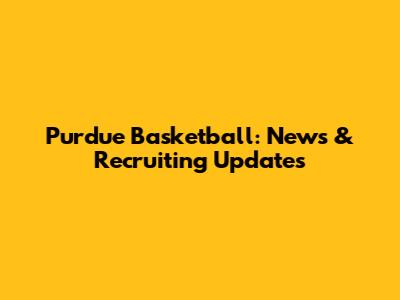 Purdue Basketball: News & Recruiting Updates