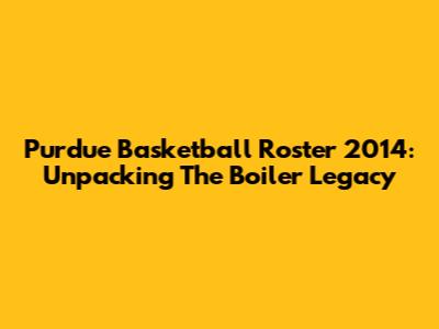 Purdue Basketball Roster 2014: Unpacking The Boiler Legacy