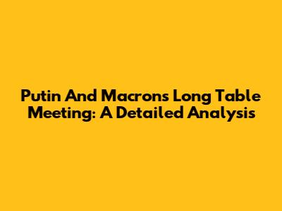 Putin And Macron's Long Table Meeting: A Detailed Analysis