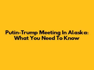 Putin-Trump Meeting In Alaska: What You Need To Know