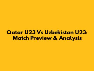 Qatar U23 Vs Uzbekistan U23: Match Preview & Analysis