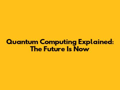 Quantum Computing Explained: The Future Is Now