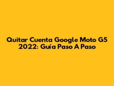 Quitar Cuenta Google Moto G5 2022: Guía Paso A Paso
