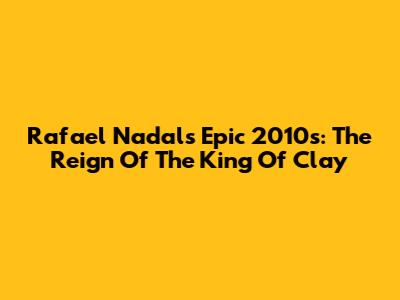 Rafael Nadal's Epic 2010s: The Reign Of The King Of Clay
