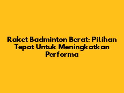 Raket Badminton Berat: Pilihan Tepat Untuk Meningkatkan Performa