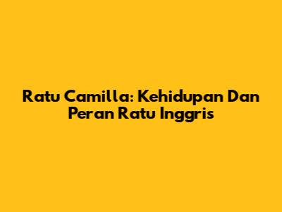 Ratu Camilla: Kehidupan Dan Peran Ratu Inggris