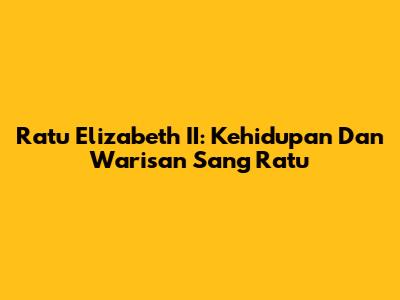 Ratu Elizabeth II: Kehidupan Dan Warisan Sang Ratu