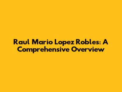 Raul Mario Lopez Robles: A Comprehensive Overview
