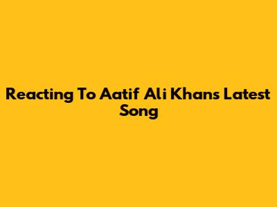 Reacting To Aatif Ali Khan's Latest Song