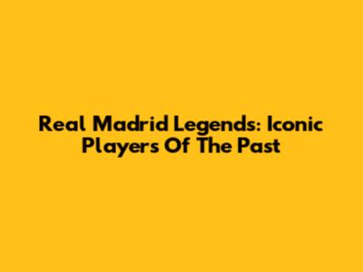 Real Madrid Legends: Iconic Players Of The Past