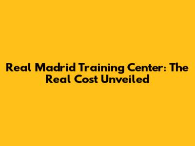 Real Madrid Training Center: The Real Cost Unveiled