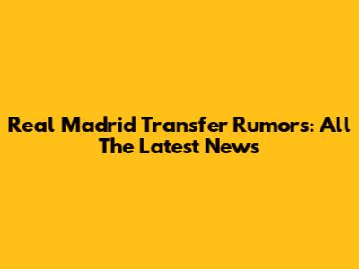 Real Madrid Transfer Rumors: All The Latest News