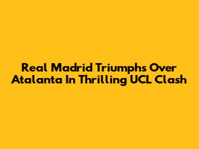 Real Madrid Triumphs Over Atalanta In Thrilling UCL Clash