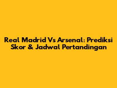 Real Madrid Vs Arsenal: Prediksi Skor & Jadwal Pertandingan