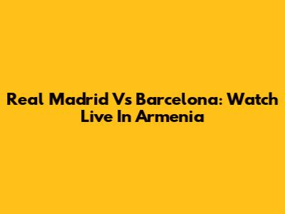 Real Madrid Vs Barcelona: Watch Live In Armenia