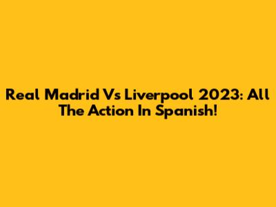 Real Madrid Vs Liverpool 2023: All The Action In Spanish!