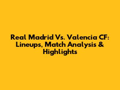Real Madrid Vs. Valencia CF: Lineups, Match Analysis & Highlights