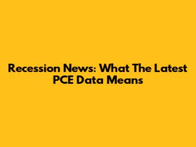Recession News: What The Latest PCE Data Means