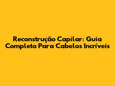 Reconstrução Capilar: Guia Completo Para Cabelos Incríveis
