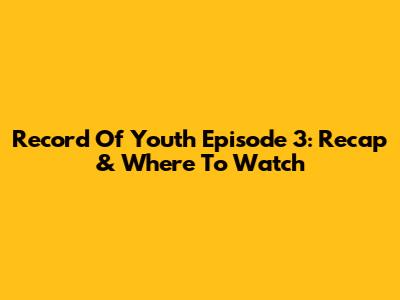 Record Of Youth Episode 3: Recap & Where To Watch