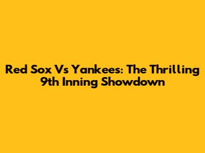Red Sox Vs Yankees: The Thrilling 9th Inning Showdown