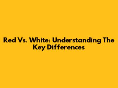 Red Vs. White: Understanding The Key Differences