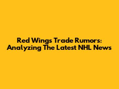 Red Wings Trade Rumors: Analyzing The Latest NHL News