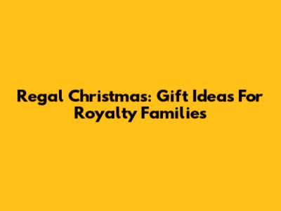 Regal Christmas: Gift Ideas For Royalty Families