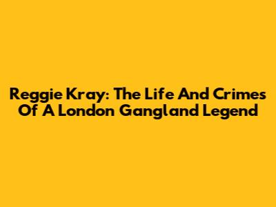 Reggie Kray: The Life And Crimes Of A London Gangland Legend