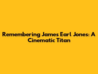 Remembering James Earl Jones: A Cinematic Titan