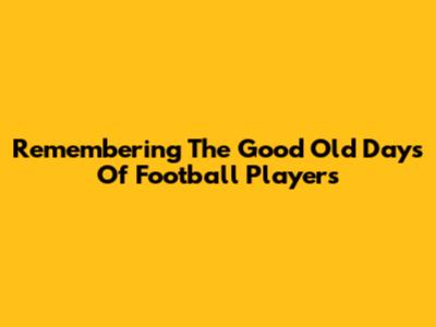 Remembering The Good Old Days Of Football Players