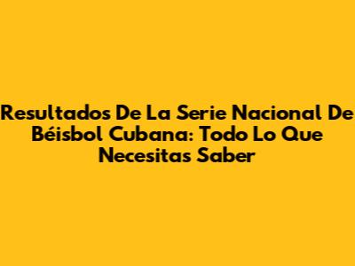 Resultados De La Serie Nacional De Béisbol Cubana: Todo Lo Que Necesitas Saber