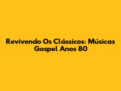 Revivendo Os Clássicos: Músicas Gospel Anos 80