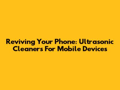 Reviving Your Phone: Ultrasonic Cleaners For Mobile Devices