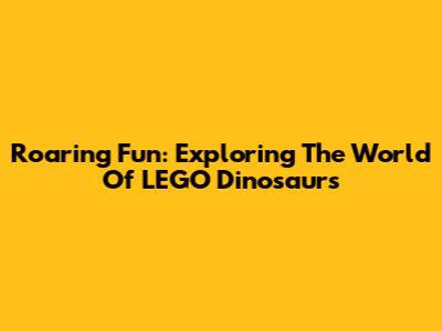 Roaring Fun: Exploring The World Of LEGO Dinosaurs