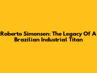 Roberto Simonsen: The Legacy Of A Brazilian Industrial Titan
